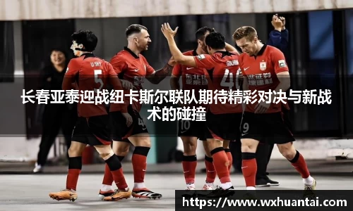 长春亚泰迎战纽卡斯尔联队期待精彩对决与新战术的碰撞